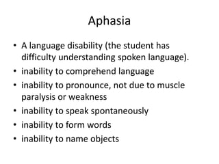 Aphasia
• A language disability (the student has
difficulty understanding spoken language).
• inability to comprehend language
• inability to pronounce, not due to muscle
paralysis or weakness
• inability to speak spontaneously
• inability to form words
• inability to name objects
 