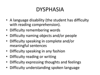 DYSPHASIA
• A language disability (the student has difficulty
with reading comprehension).
• Difficulty remembering words
• Difficulty naming objects and/or people
• Difficulty speaking in complete and/or
meaningful sentences
• Difficulty speaking in any fashion
• Difficulty reading or writing
• Difficulty expressing thoughts and feelings
• Difficulty understanding spoken language
 