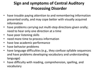 • have trouble paying attention to and remembering information
presented orally, and may cope better with visually acquired
information
• have problems carrying out multi-step directions given orally;
need to hear only one direction at a time
• have poor listening skills
• need more time to process information
• have low academic performance
• have behavior problems
• have language difficulties (e.g., they confuse syllable sequences
and have problems developing vocabulary and understanding
language)
• have difficulty with reading, comprehension, spelling, and
vocabulary
Sign and symptoms of Central Auditory
Processing Disorder
 