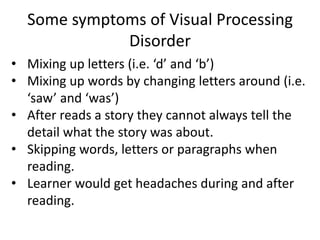 Some symptoms of Visual Processing
Disorder
• Mixing up letters (i.e. ‘d’ and ‘b’)
• Mixing up words by changing letters around (i.e.
‘saw’ and ‘was’)
• After reads a story they cannot always tell the
detail what the story was about.
• Skipping words, letters or paragraphs when
reading.
• Learner would get headaches during and after
reading.
 