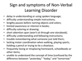 Sign and symptoms of Non-Verbal
Learning Disorder
• delay in understanding or using spoken language;
• difficulty understanding simple instructions;
• lengthy pauses before naming objects and colors;
• limited awareness or interest in books;
• difficulty coloring or drawing;
• short attention span (won't sit through one storybook).
• difficulty understanding and following instructions;
• trouble remembering what someone just told them;
• lacking motor coordination when walking, playing sports,
holding a pencil or trying to tie a shoelace;
• frequently losing or misplacing homework, schoolbooks or
other items;
• unable to understand the concept of time (confused by the
difference between “yesterday,” “today,” and “tomorrow.”
 