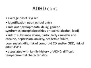 ADHD cont.
• average onset 3 yr old
• identification upon school entry
• rule out developmental delay, genetic
syndromes,encephalopathies or toxins (alcohol, lead)
• risk of substance abuse, particularly cannabis and
cocaine, depression, anxiety, academic failure,
poor social skills, risk of comorbid CD and/or ODD, risk of
adult ASPD
• associated with family history of ADHD, difficult
temperamental characteristics
 