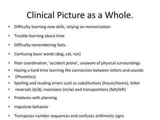 Clinical Picture as a Whole.
• Difficulty learning new skills, relying on memorization
• Trouble learning about time
• Difficulty remembering facts
• Confusing basic words (dog, cat, run)
• Poor coordination, 'accident prone', unaware of physical surroundings
• Having a hard time learning the connection between letters and sounds
• (Phonetics)
• Spelling and reading errors such as substitutions (house/home), letter
• reversals (b/d), inversions (m/w) and transpositions (felt/left)
• Problems with planning
• Impulsive behavior
• Transposes number sequences and confuses arithmetic signs
 