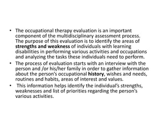 • The occupational therapy evaluation is an important
component of the multidisciplinary assessment process.
The purpose of this evaluation is to identify the areas of
strengths and weakness of individuals with learning
disabilities in performing various activities and occupations
and analyzing the tasks these individuals need to perform.
• The process of evaluation starts with an interview with the
person and /or his/her family in order to gather information
about the person’s occupational history, wishes and needs,
routines and habits, areas of interest and values.
• This information helps identify the individual’s strengths,
weaknesses and list of priorities regarding the person’s
various activities.
 