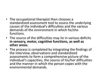 • The occupational therapist then chooses a
standardized assessment tool to assess the underlying
causes of the individual’s difficulties and the various
demands of the environment in which he/she
functions.
• The source of the difficulties may lie in various deficits
in sensory, motor, cognitive functions, as well as
other areas.
• The process is completed by integrating the findings of
the interview, observations and standardized
assessments to form a comprehensive picture of the
individual's capacities, the source of his/her difficulties
and the manner in which the person copes with the
environmental demands.
 