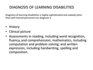 DIAGNOSIS OF LEARNING DISABILITIES
Diagnosis of learning disabilities is highly sophisticated and nobody other
than well-trained personnel can diagnose it
• History
• Clinical picture
• Assessments in reading, including word recognition,
fluency, and comprehension; mathematics, including
computation and problem solving; and written
expression, including handwriting, spelling and
composition.
 