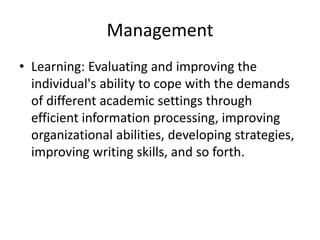 Management
• Learning: Evaluating and improving the
individual's ability to cope with the demands
of different academic settings through
efficient information processing, improving
organizational abilities, developing strategies,
improving writing skills, and so forth.
 