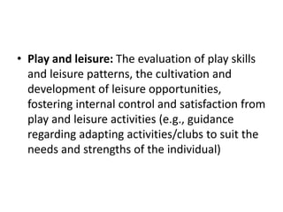 • Play and leisure: The evaluation of play skills
and leisure patterns, the cultivation and
development of leisure opportunities,
fostering internal control and satisfaction from
play and leisure activities (e.g., guidance
regarding adapting activities/clubs to suit the
needs and strengths of the individual)
 