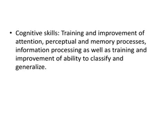 • Cognitive skills: Training and improvement of
attention, perceptual and memory processes,
information processing as well as training and
improvement of ability to classify and
generalize.
 