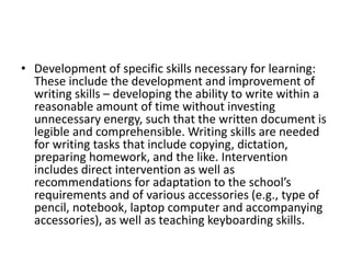 • Development of specific skills necessary for learning:
These include the development and improvement of
writing skills – developing the ability to write within a
reasonable amount of time without investing
unnecessary energy, such that the written document is
legible and comprehensible. Writing skills are needed
for writing tasks that include copying, dictation,
preparing homework, and the like. Intervention
includes direct intervention as well as
recommendations for adaptation to the school’s
requirements and of various accessories (e.g., type of
pencil, notebook, laptop computer and accompanying
accessories), as well as teaching keyboarding skills.
 