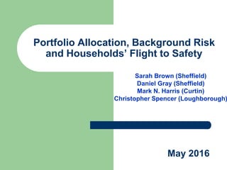 Portfolio Allocation, Background Risk
and Households’ Flight to Safety
Sarah Brown (Sheffield)
Daniel Gray (Sheffield)
Mark N. Harris (Curtin)
Christopher Spencer (Loughborough)
May 2016
 