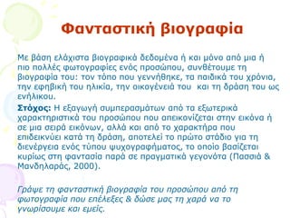 Φαληαζηηθή βηνγξαθία
Με βάζε ειάρηζηα βηνγξαθηθά δεδνκέλα ή θαη κφλν απφ κηα ή
πην πνιιέο θσηνγξαθίεο ελφο πξνζψπνπ, ζπλζέηνπκε ηε
βηνγξαθία ηνπ: ηνλ ηφπν πνπ γελλήζεθε, ηα παηδηθά ηνπ ρξφληα,
ηελ εθεβηθή ηνπ ειηθία, ηελ νηθνγέλεηά ηνπ θαη ηε δξάζε ηνπ σο
ελήιηθνπ.
Πηόρνο: Η εμαγσγή ζπκπεξαζκάησλ απφ ηα εμσηεξηθά
ραξαθηεξηζηηθά ηνπ πξνζψπνπ πνπ απεηθνλίδεηαη ζηελ εηθφλα ή
ζε κηα ζεηξά εηθφλσλ, αιιά θαη απφ ην ραξαθηήξα πνπ
επηδεηθλχεη θαηά ηε δξάζε, απνηειεί ην πξψην ζηάδην γηα ηε
δηελέξγεηα ελφο ηχπνπ ςπρνγξαθήκαηνο, ην νπνίν βαζίδεηαη
θπξίσο ζηε θαληαζία παξά ζε πξαγκαηηθά γεγνλφηα (Παζζηά &
Μαλδειαξάο, 2000).
Γξάςε ηε θαληαζηηθή βηνγξαθία ηνπ πξνζώπνπ από ηε
θσηνγξαθία πνπ επέιεμεο & δώζε καο ηε ραξά λα ην
γλσξίζνπκε θαη εκείο.
 