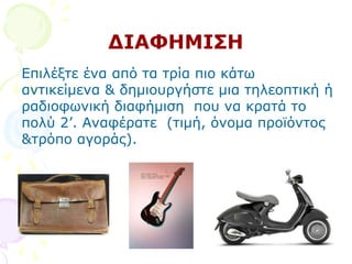 ΓΗΑΦΖΚΗΠΖ
Δπηιέμηε έλα απφ ηα ηξία πην θάησ
αληηθείκελα & δεκηνπξγήζηε κηα ηειενπηηθή ή
ξαδηνθσληθή δηαθήκηζε πνπ λα θξαηά ην
πνιχ 2’. Αλαθέξαηε (ηηκή, φλνκα πξντφληνο
&ηξφπν αγνξάο).
 