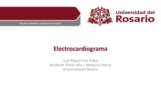 Escuela de Medicina y Ciencias de la Salud
Electrocardiograma
Juan Miguel Lara Orduz
Residente Primer Año – Medicina Interna
Universidad del Rosario
 