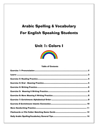 Arabic Spelling & Vocabulary
For English Speaking Students
Unit 1: Colors I
Table of Contents
Exercise 1: Pronunciation......................................................................................... 2
Learn: ....................................................................................................................... 3
Exercise 2: Reading Practice.................................................................................... 4
Exercise 3: Oral - Meaning Practice.......................................................................... 5
Exercise 4: Writing Practice..................................................................................... 6
Exercise 5: Meaning & Writing Practice................................................................... 8
Exercise 6: More Meaning & Writing Practice........................................................... 8
Exercise 7: Enrichment: Alphabetical Order ............................................................. 9
Exercise 8 Enrichment: Islamic Connection............................................................ 10
More Handwriting Practice..................................................................................... 11
Flashcards or File Folder Matching Game Cards.................................................... 12
Daily Arabic Spelling/Vocabulary General Tips........................................................ 14
 