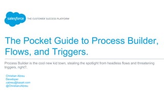The Pocket Guide to Process Builder,
Flows, and Triggers.
​Christian Abreu
​Developer
​cabreu@basati.com
​@ChristianJAbreu
​
Process Builder is the cool new kid town, stealing the spotlight from headless flows and threatening
triggers, right?.
 