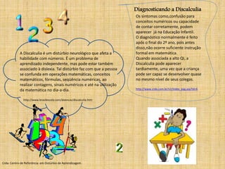 A Discalculia é um distúrbio neurológico que afeta a 
habilidade com números. É um problema de 
aprendizado independente, mas pode estar também 
associado à dislexia. Tal distúrbio faz com que a pessoa 
se confunda em operações matemáticas, conceitos 
matemáticos, fórmulas, seqüência numéricas, ao 
realizar contagens, sinais numéricos e até na utilização 
da matemática no dia-a-dia. 
Diagnosticando a Discalculia 
Os sintomas como,confusão para 
conceitos numéricos ou capacidade 
de contar corretamente, podem 
aparecer já na Educação Infantil. 
O diagnóstico normalmente é feito 
após o final do 2º ano, pois antes 
disso,não ocorre suficiente instrução 
formal em matemática. 
Quando associada a alto QI, a 
Discalculia pode aparecer 
tardiamente, uma vez que a criança 
pode ser capaz se desenvolver quase 
no mesmo nível de seus colegas. 
http://www.crda.com.br/v1/index_pag.asp?id=6 
http://www.brasilescola.com/doencas/discalculia.htm 
Crda: Centro de Referência em Distúrbio de Aprendizagem 
 