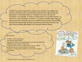 Também é de grande importância ressaltar que o distúrbio neurológico que 
provoca a Discalculia não causa deficiências mentais como algumas pessoas 
questionam. O discalcúlico pode ser auxiliado no seu dia-a-dia por uma 
calculadora, uma tabuada, um caderno quadriculado, com questões diretas e, se 
ainda tiver muita dificuldade, o professor ou colega de trabalho pode fazer seus 
questionamentos oralmente para que o problema seja resolvido. O discalcúlico 
necessita da compreensão de todas as pessoas que convivem próximas a ele, 
pois encontra grandes dificuldades nas coisas que parecem óbvias. 
Algumas dicas: 
· Permitir o uso de calculadora; 
· Usar caderno quadriculado; 
· Fazer provas oralmente, desenvolvendo as expressões mentalmente 
e ditando para que alguém as transcreva; 
· Prestar atenção no processo utilizado pela criança, o tipo de 
pensamento que ela usa para resolver um problema; 
· Incentivar a visualização do problema, com desenhos e depois 
internamente. 
http://www.brasilescola.com/doencas/discalculia.htm 
 