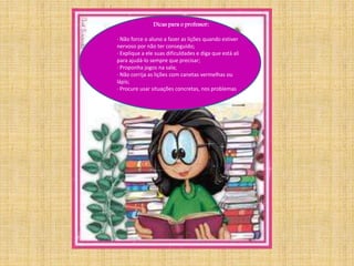 . 
Dicas para o professor: 
· Não force o aluno a fazer as lições quando estiver 
nervoso por não ter conseguido; 
· Explique a ele suas dificuldades e diga que está ali 
para ajudá-lo sempre que precisar; 
· Proponha jogos na sala; 
· Não corrija as lições com canetas vermelhas ou 
lápis; 
· Procure usar situações concretas, nos problemas 
