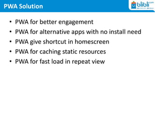 PWA Solution
• PWA for better engagement
• PWA for alternative apps with no install need
• PWA give shortcut in homescreen
• PWA for caching static resources
• PWA for fast load in repeat view
 