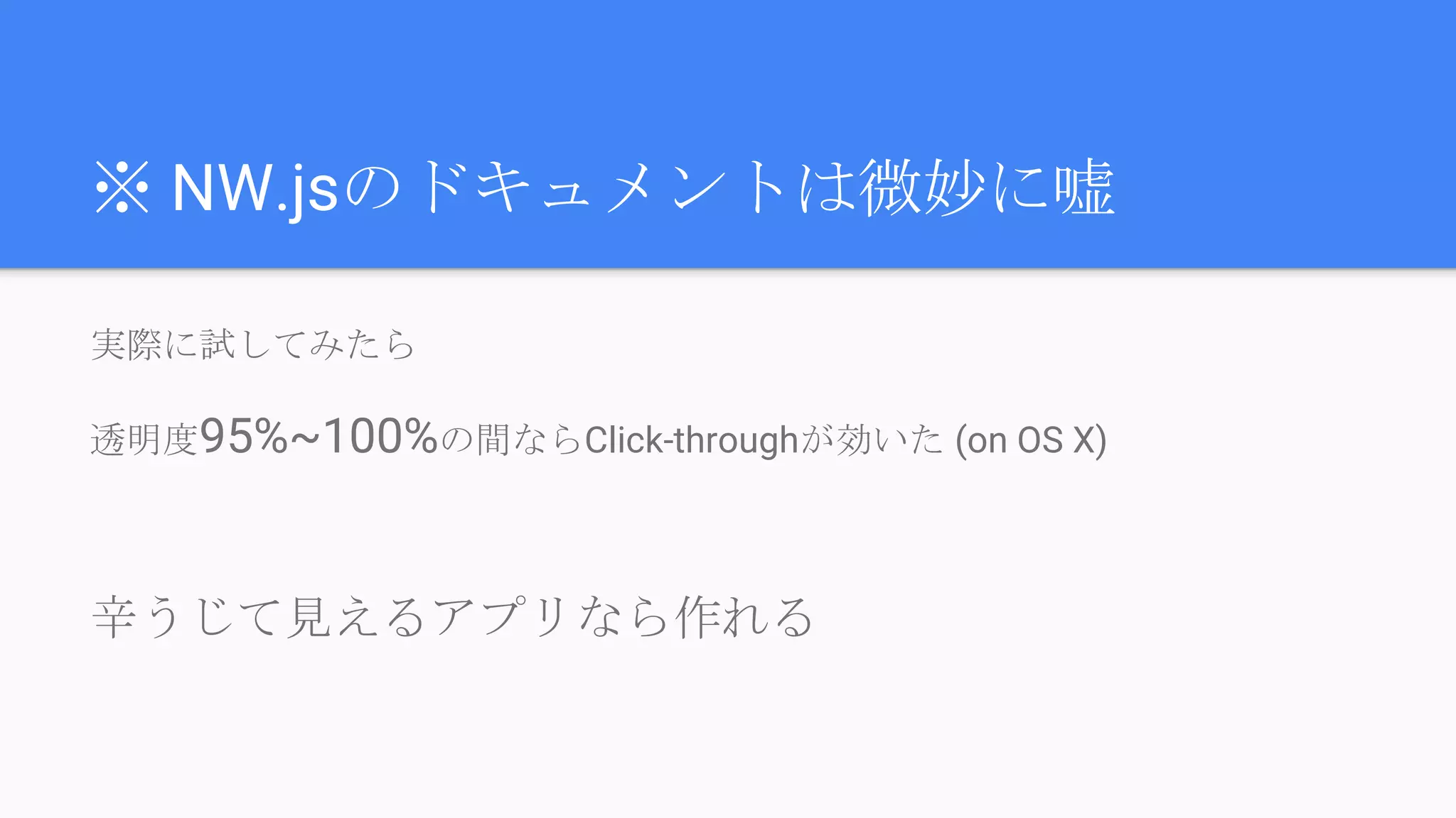 ※ NW.jsのドキュメントは微妙に嘘
実際に試してみたら
透明度95%~100%の間ならClick-throughが効いた (on OS X)
辛うじて見えるアプリなら作れる
 