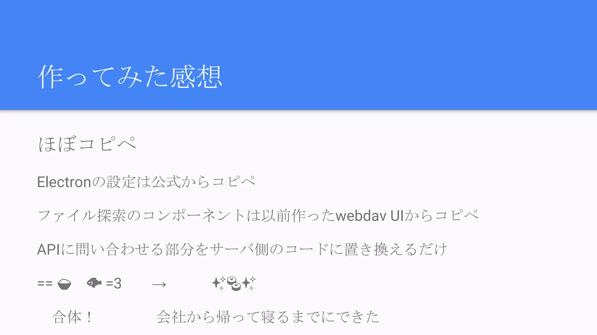 作ってみた感想
ほぼコピペ
Electronの設定は公式からコピペ
ファイル探索のコンポーネントは以前作ったwebdav UIからコピペ
APIに問い合わせる部分をサーバ側のコードに置き換えるだけ
== 　 =3　　→　　　✨ ✨
　合体！　　　　会社から帰って寝るまでにできた
 