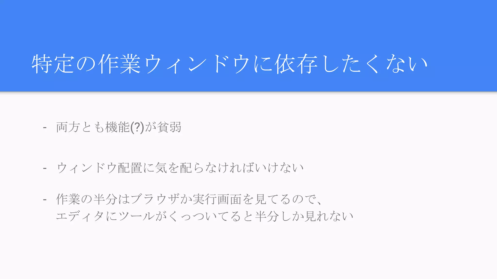 特定の作業ウィンドウに依存したくない
- 両方とも機能(?)が貧弱
- ウィンドウ配置に気を配らなければいけない
- 作業の半分はブラウザか実行画面を見てるので、
エディタにツールがくっついてると半分しか見れない
 