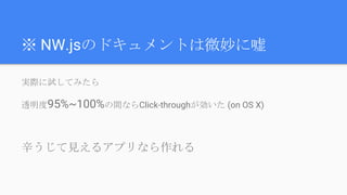 ※ NW.jsのドキュメントは微妙に嘘
実際に試してみたら
透明度95%~100%の間ならClick-throughが効いた (on OS X)
辛うじて見えるアプリなら作れる
 