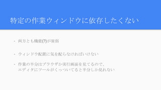 特定の作業ウィンドウに依存したくない
- 両方とも機能(?)が貧弱
- ウィンドウ配置に気を配らなければいけない
- 作業の半分はブラウザか実行画面を見てるので、
エディタにツールがくっついてると半分しか見れない
 
