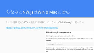 ちなみにNW.jsはWin & Macに対応
ただし透明度を100%（完全に不可視）にしないとClick-throughは効かない
https://github.com/nwjs/nw.js/wiki/Transparency
 