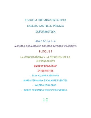 ESCUELA PREPARATORIA NO.8 
CARLOS CASTILLO PERAZA 
INFORMÁTICA 
ADAS DE LA 1 – 6 
MAESTRA: ISC.MARÍA DE ROSARIO RAYGOZA VELAZQUES 
BLOQUE 1 
LA COMPUTADORA Y LA DIFUSIÓN DE LA 
INFORMACIÓN 
EQUIPO “DALMATAS” 
INTEGRANTES 
· ELSY AZCORRA VENTURA 
· MARIA FERNANDA ESCALANTE FUENTES 
· VALERIA PECH CRUZ 
· MARIA FERNANDA VALDEZ ECHEVERRIA 
1-I 
 