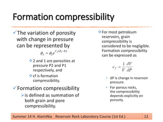 Formation compressibility
The variation of porosity
with change in pressure
can be represented by
2 and 1 are porosities at
pressure P2 and P1
respectively, and
cf is formation
compressibility.
Formation compressibility
is defined as summation of
both grain and pore
compressibility.
For most petroleum
reservoirs, grain
compressibility is
considered to be negligible.
Formation compressibility
can be expressed as
• dP is change in reservoir
pressure.
• For porous rocks,
the compressibility
depends explicitly on
porosity.
Summer 14 H. AlamiNia Reservoir Rock Laboratory Course (1st Ed.) 12
 