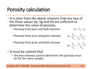 Porosity calculation
It is clear from the above relations that any two of
the three values Vp, Vg and Vb are sufficient to
determine the value of porosity.
Porosity from pore and bulk volumes
Porosity from pore and grain volumes
Porosity from grain and bulk volumes
It must be noticed that
the two volumes used to determine the porosity must
be for the same sample.
Summer 14 H. AlamiNia Reservoir Rock Laboratory Course (1st Ed.) 15
 