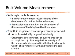Bulk Volume Measurement
Although the bulk volume
may be computed from measurements of the
dimensions of a uniformly shaped sample,
the usual procedure utilizes the observation of
the volume of fluid displaced by the sample.
The fluid displaced by a sample can be observed
either volumetrically or gravimetrically.
Gravimetric determinations of bulk volume can be
accomplished by observing the loss in weight of
the sample when immersed in a fluid or by change in
weight of a pycnometer with and without the core
sample.
Summer 14 H. AlamiNia Reservoir Rock Laboratory Course (1st Ed.) 19
 