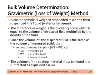 Bulk Volume Determination:
Gravimetric (Loss of Weight) Method
A coated sample is weighed suspended in air and then
suspended in a liquid (water or kerosene).
The difference in weight is the buoyancy force which is
equal to the volume of displaced fluid multiplied by the
density of the fluid.
Since the volume of the displaced fluid is the same as
the volume of immersed solid, then:
 volume of coated sample = (W1 – W2) / ρ
 W1 = weight in air
W2 = weight in liquid
 ρ = density of liquid
The volume of the coating material must be found and
subtracted as explained earlier.
Summer 14 H. AlamiNia Reservoir Rock Laboratory Course (1st Ed.) 23
 