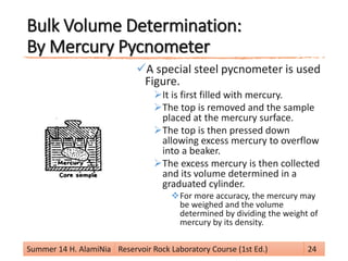 Bulk Volume Determination:
By Mercury Pycnometer
A special steel pycnometer is used
Figure.
It is first filled with mercury.
The top is removed and the sample
placed at the mercury surface.
The top is then pressed down
allowing excess mercury to overflow
into a beaker.
The excess mercury is then collected
and its volume determined in a
graduated cylinder.
For more accuracy, the mercury may
be weighed and the volume
determined by dividing the weight of
mercury by its density.
Summer 14 H. AlamiNia Reservoir Rock Laboratory Course (1st Ed.) 24
 