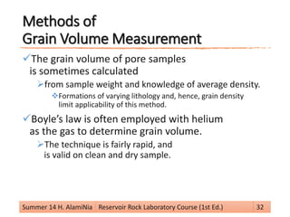 Methods of
Grain Volume Measurement
The grain volume of pore samples
is sometimes calculated
from sample weight and knowledge of average density.
Formations of varying lithology and, hence, grain density
limit applicability of this method.
Boyle’s law is often employed with helium
as the gas to determine grain volume.
The technique is fairly rapid, and
is valid on clean and dry sample.
Summer 14 H. AlamiNia Reservoir Rock Laboratory Course (1st Ed.) 32
 