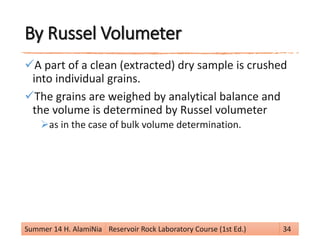 By Russel Volumeter
A part of a clean (extracted) dry sample is crushed
into individual grains.
The grains are weighed by analytical balance and
the volume is determined by Russel volumeter
as in the case of bulk volume determination.
Summer 14 H. AlamiNia Reservoir Rock Laboratory Course (1st Ed.) 34
 