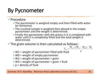 By Pycnometer
Procedure
The pycnometer is weighed empty and then filled with water
(or kerosene).
The crushed sample is weighed then placed in the empty
pycnometer and the weight is determined.
Finally the pycnometer with the grains in it is completed with
water until it is completely filled and the total weight is
determined.
The grain volume is then calculated as follows:
W1 = weight of pycnometer filled with fluid
W0 = weight of empty pycnometer
W2 = weight of pycnometer + grain
W3 = weight of pycnometer + grain + fluid
ρ = density of fluid
Summer 14 H. AlamiNia Reservoir Rock Laboratory Course (1st Ed.) 35
 