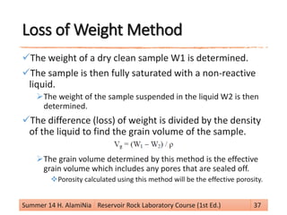 Loss of Weight Method
The weight of a dry clean sample W1 is determined.
The sample is then fully saturated with a non-reactive
liquid.
The weight of the sample suspended in the liquid W2 is then
determined.
The difference (loss) of weight is divided by the density
of the liquid to find the grain volume of the sample.
The grain volume determined by this method is the effective
grain volume which includes any pores that are sealed off.
Porosity calculated using this method will be the effective porosity.
Summer 14 H. AlamiNia Reservoir Rock Laboratory Course (1st Ed.) 37
 
