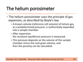The helium porosimeter
The helium porosimeter uses the principle of gas
expansion, as described by Boyle’s law.
A known volume (reference cell volume) of helium gas,
at a predetermined pressure, is isothermally expanded
into a sample chamber.
After expansion,
the resultant equilibrium pressure is measured.
This pressure depends on the volume of the sample
chamber minus the rock grain volume, and
then the porosity can be calculated.
Summer 14 H. AlamiNia Reservoir Rock Laboratory Course (1st Ed.) 40
 