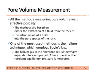 Pore Volume Measurement
All the methods measuring pore volume yield
effective porosity.
The methods are based on
either the extraction of a fluid from the rock or
the introduction of a fluid
into the pore spaces of the rock.
One of the most used methods is the helium
technique, which employs Boyle’s law.
The helium gas in the reference cell isothermally
expands into a sample cell. After expansion, the
resultant equilibrium pressure is measured.
Summer 14 H. AlamiNia Reservoir Rock Laboratory Course (1st Ed.) 42
 