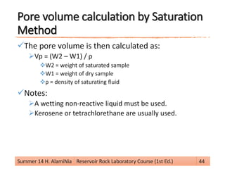 Pore volume calculation by Saturation
Method
The pore volume is then calculated as:
Vp = (W2 – W1) / ρ
W2 = weight of saturated sample
W1 = weight of dry sample
ρ = density of saturating fluid
Notes:
A wetting non-reactive liquid must be used.
Kerosene or tetrachlorethane are usually used.
Summer 14 H. AlamiNia Reservoir Rock Laboratory Course (1st Ed.) 44
 