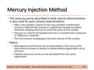 Mercury Injection Method
The mercury pump described in bulk volume determination
is also used for pore volume determination.
After a dry sample is placed in the core chamber and the bulk
volume is determined, pressure is applied by moving the piston
clockwise allowing mercury to enter the pores of the sample.
Pressure vs. volume of injected mercury is recorded until a pressure
of 1000 psia is reached.
The final volume reading gives the pore volume of the sample.
Notes:
Macropores and fractures can be detected by a flat curve at the
start where increase in volume is noted without appreciable rise in
pressure.
Capillary pressure curves can be calculated from the same
experiment.
Summer 14 H. AlamiNia Reservoir Rock Laboratory Course (1st Ed.) 45
 