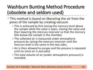 Washburn Bunting Method Procedure
(obsolete and seldom used)
This method is based on liberating the air from the
pores of the sample by creating vacuum.
This is achieved by first raising the mercury level above
the sample while the valve is open, closing the valve and
then lowering the mercury reservoir so that the mercury
falls below the sample in the chamber.
The collected air is measured under atmospheric
pressure by raising the mercury reservoir until the
mercury level is the same in the two sides.
Air is then allowed to escape and the process is repeated
until no more air is extruded.
The total volume of air (under atmospheric pressure) is
recorded.
Summer 14 H. AlamiNia Reservoir Rock Laboratory Course (1st Ed.) 46
 