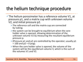 the helium technique procedure
The helium porosimeter has a reference volume V1, at
pressure p1, and a matrix cup with unknown volume
V2, and initial pressure p2.
The reference cell and the matrix cup are connected
by tubing;
the system can be brought to equilibrium when the core
holder valve is opened, allowing determination of the
unknown volume V2 by measuring the resultant equilibrium
pressure p.
(Pressure p1 and p2 are controlled by the operator; usually p1
= 100 and p2 = 0 psig).
When the core holder valve is opened, the volume of the
system will be the equilibrium volume V, which is the sum of
the volumes V1 and V2.
Summer 14 H. AlamiNia Reservoir Rock Laboratory Course (1st Ed.) 51
 