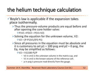 the helium technique calculation
Boyle’s law is applicable if the expansion takes
place isothermally.
Thus the pressure-volume products are equal before and
after opening the core holder valve:
P1V1 +P2V2 = P(V1+V2)
Solving the equation for the unknown volume, V2:
V2 = (P-P1)V1/(P2-P1)
Since all pressures in the equation must be absolute and
it is customary to set p1 = 100 psig and p2 = 0 psig, the
Eq. may be simplified as follows:
V2 = V1(100-P)/P
• V2 in cm3 is the unknown volume in the matrix cup, and
• V1 in cm3 is the known volume of the reference cell.
• p in psig is pressure read directly from the gauge.
Summer 14 H. AlamiNia Reservoir Rock Laboratory Course (1st Ed.) 52
 