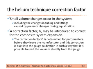 the helium technique correction factor
Small volume changes occur in the system,
including the changes in tubing and fittings
caused by pressure changes during equalization.
A correction factor, G, may be introduced to correct
for the composite system expansion.
The correction factor G is determined for porosimeters
before they leave the manufacturer, and this correction
is built into the gauge calibration in such a way that it is
possible to read the volumes directly from the gauge.
Summer 14 H. AlamiNia Reservoir Rock Laboratory Course (1st Ed.) 53
 