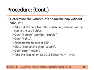 Procedure: (Cont.)
Determine the volume of the matrix cup without
core, V1:
Take out the core from the matrix cup, and mount the
cup in the cup holder.
Open “source” and then “supply”.
Open “cell 1”.
Regulate the needle at 100.
Close “source and then “supply”.
Open core “holder”.
Take the reading on MIDDLE SCALE, V1 = cm3.
Summer 14 H. AlamiNia Reservoir Rock Laboratory Course (1st Ed.) 59
 