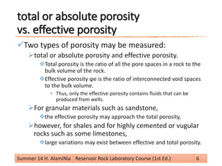 total or absolute porosity
vs. effective porosity
Two types of porosity may be measured:
total or absolute porosity and effective porosity.
Total porosity is the ratio of all the pore spaces in a rock to the
bulk volume of the rock.
Effective porosity ϕe is the ratio of interconnected void spaces
to the bulk volume.
• Thus, only the effective porosity contains fluids that can be
produced from wells.
For granular materials such as sandstone,
the effective porosity may approach the total porosity,
however, for shales and for highly cemented or vugular
rocks such as some limestones,
large variations may exist between effective and total porosity.
Summer 14 H. AlamiNia Reservoir Rock Laboratory Course (1st Ed.) 6
 